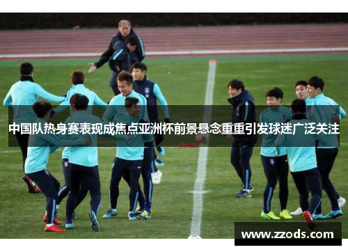 中国队热身赛表现成焦点亚洲杯前景悬念重重引发球迷广泛关注