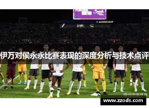 伊万对侯永永比赛表现的深度分析与技术点评