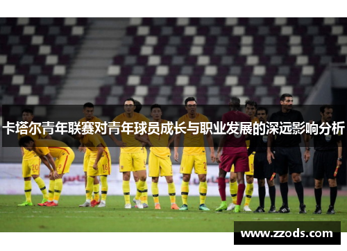 卡塔尔青年联赛对青年球员成长与职业发展的深远影响分析