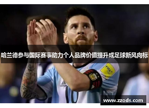 哈兰德参与国际赛事助力个人品牌价值提升成足球新风向标