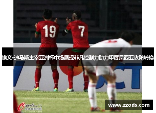 埃文·迪马斯主宰亚洲杯中场展现非凡控制力助力印度尼西亚攻防转换