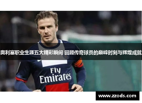 奥利塞职业生涯五大精彩瞬间 回顾传奇球员的巅峰时刻与辉煌成就